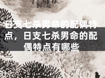 日支七杀男命的配偶特点，日支七杀男命的配偶特点有哪些