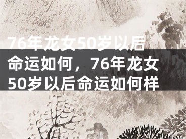 76年龙女50岁以后命运如何，76年龙女50岁以后命运如何样
