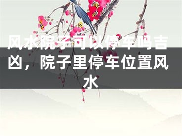 风水院子可以停车吗吉凶，院子里停车位置风水