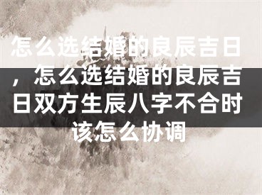 怎么选结婚的良辰吉日，怎么选结婚的良辰吉日双方生辰八字不合时该怎么协调