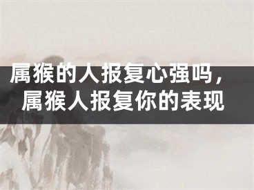 属猴的人报复心强吗，属猴人报复你的表现