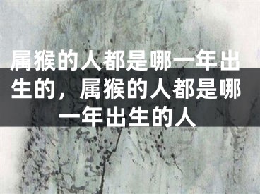 属猴的人都是哪一年出生的，属猴的人都是哪一年出生的人