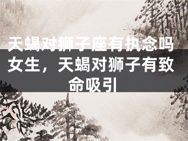 天蝎对狮子座有执念吗女生，天蝎对狮子有致命吸引