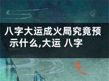 八字大运成火局究竟预示什么,大运 八字