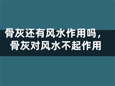 骨灰还有风水作用吗，骨灰对风水不起作用
