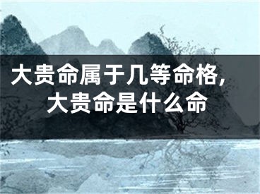 大贵命属于几等命格,大贵命是什么命