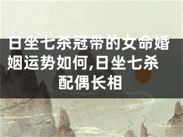 日坐七杀冠带的女命婚姻运势如何,日坐七杀配偶长相