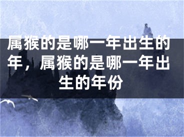 属猴的是哪一年出生的年，属猴的是哪一年出生的年份