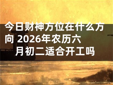 今日财神方位在什么方向 2026年农历六月初二适合开工吗