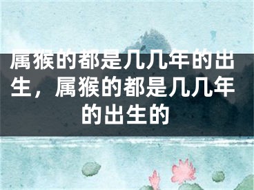 属猴的都是几几年的出生，属猴的都是几几年的出生的