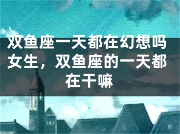 双鱼座一天都在幻想吗女生，双鱼座的一天都在干嘛