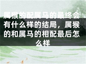 属猴的配属马的最终会有什么样的结局，属猴的和属马的相配最后怎么样