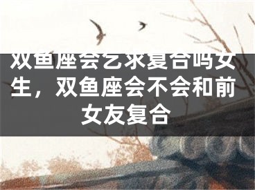 双鱼座会乞求复合吗女生，双鱼座会不会和前女友复合