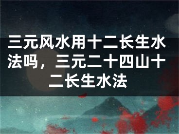 三元风水用十二长生水法吗，三元二十四山十二长生水法