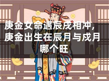 庚金女命遇辰戌相冲,庚金出生在辰月与戍月哪个旺