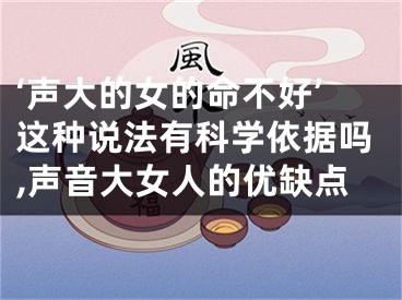 ‘声大的女的命不好’这种说法有科学依据吗,声音大女人的优缺点
