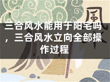 三合风水能用于阳宅吗，三合风水立向全部操作过程