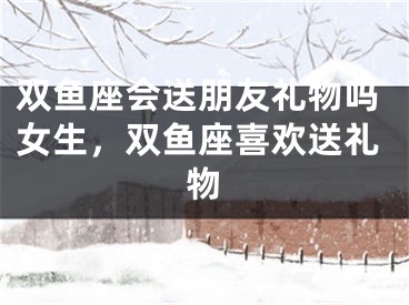 双鱼座会送朋友礼物吗女生，双鱼座喜欢送礼物