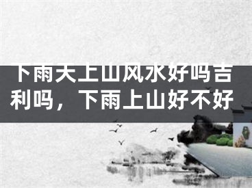 下雨天上山风水好吗吉利吗，下雨上山好不好