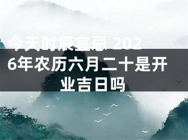 今天时辰宜忌 2026年农历六月二十是开业吉日吗