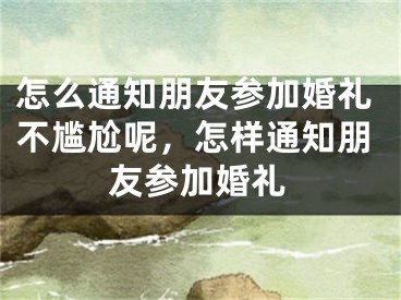 怎么通知朋友参加婚礼不尴尬呢，怎样通知朋友参加婚礼