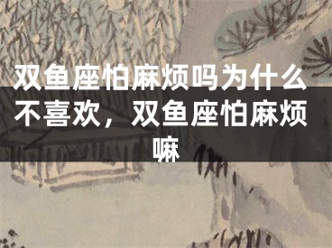 双鱼座怕麻烦吗为什么不喜欢，双鱼座怕麻烦嘛