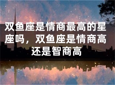 双鱼座是情商最高的星座吗，双鱼座是情商高还是智商高
