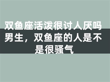 双鱼座活泼很讨人厌吗男生，双鱼座的人是不是很骚气
