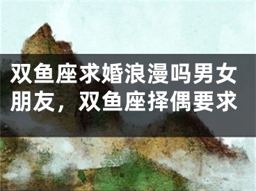 双鱼座求婚浪漫吗男女朋友，双鱼座择偶要求