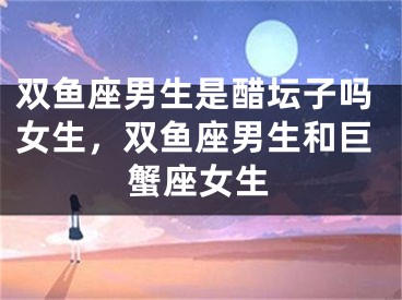 双鱼座男生是醋坛子吗女生，双鱼座男生和巨蟹座女生