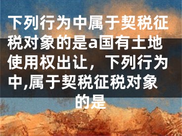 下列行为中属于契税征税对象的是a国有土地使用权出让，下列行为中,属于契税征税对象的是