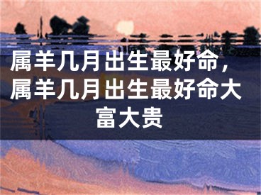 属羊几月出生最好命，属羊几月出生最好命大富大贵