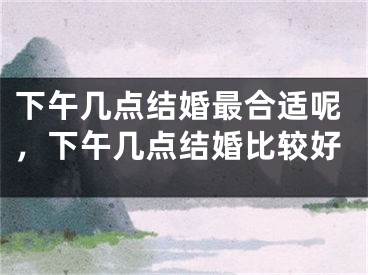 下午几点结婚最合适呢，下午几点结婚比较好
