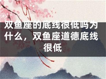 双鱼座的底线很低吗为什么，双鱼座道德底线很低
