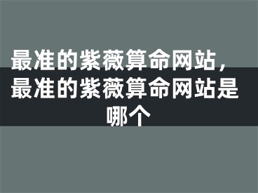 最准的紫薇算命网站,最准的紫薇算命网站是哪个