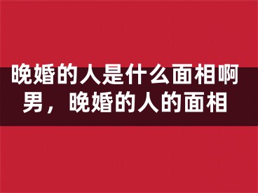 晚婚的人是什么面相啊男，晚婚的人的面相