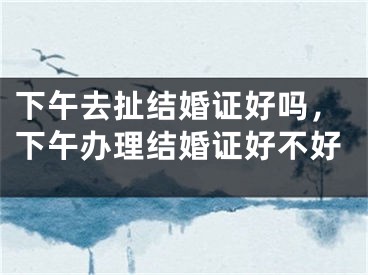 下午去扯结婚证好吗，下午办理结婚证好不好
