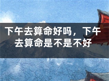 下午去算命好吗，下午去算命是不是不好