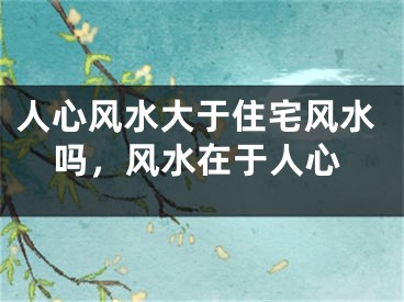人心风水大于住宅风水吗，风水在于人心