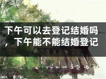 下午可以去登记结婚吗，下午能不能结婚登记