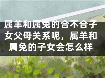 属羊和属兔的合不合子女父母关系呢，属羊和属兔的子女会怎么样