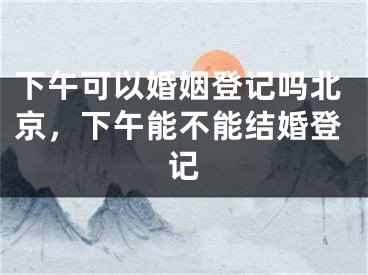 下午可以婚姻登记吗北京，下午能不能结婚登记