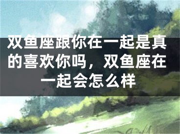 双鱼座跟你在一起是真的喜欢你吗，双鱼座在一起会怎么样