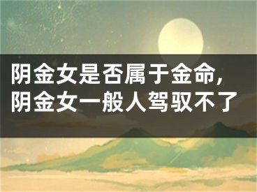 阴金女是否属于金命,阴金女一般人驾驭不了
