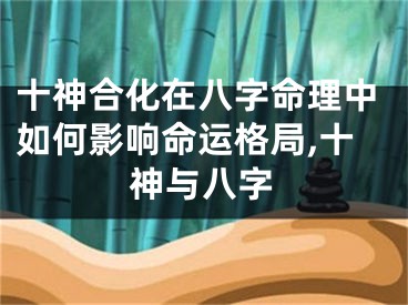 十神合化在八字命理中如何影响命运格局,十神与八字
