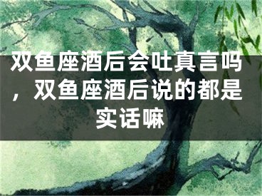 双鱼座酒后会吐真言吗,双鱼座酒后说的都是实话嘛