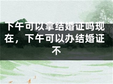 下午可以拿结婚证吗现在，下午可以办结婚证不