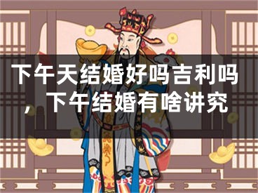 下午天结婚好吗吉利吗，下午结婚有啥讲究