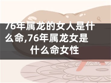 76年属龙的女人是什么命,76年属龙女是什么命女性
