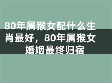 80年属猴女配什么生肖最好，80年属猴女婚姻最终归宿